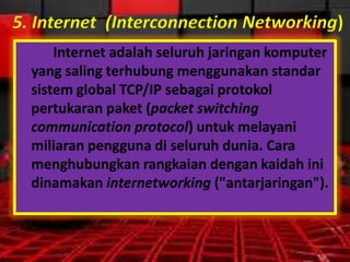 5. Internet (Interconnection Networking)
Internet adalah seluruh jaringan komputer
yang saling terhubung menggunakan standar
sistem global TCP/IP sebagai protokol
pertukaran paket (packet switching
communication protocol) untuk melayani
miliaran pengguna di seluruh dunia. Cara
menghubungkan rangkaian dengan kaidah ini
dinamakan internetworking ("antarjaringan").

 
