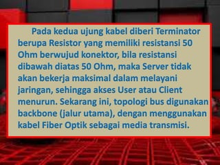 Pada kedua ujung kabel diberi Terminator
berupa Resistor yang memiliki resistansi 50
Ohm berwujud konektor, bila resistansi
dibawah diatas 50 Ohm, maka Server tidak
akan bekerja maksimal dalam melayani
jaringan, sehingga akses User atau Client
menurun. Sekarang ini, topologi bus digunakan
backbone (jalur utama), dengan menggunakan
kabel Fiber Optik sebagai media transmisi.

 