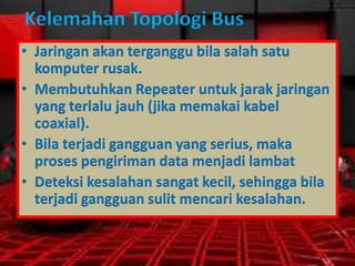 Kelemahan Topologi Bus
• Jaringan akan terganggu bila salah satu
komputer rusak.
• Membutuhkan Repeater untuk jarak jaringan
yang terlalu jauh (jika memakai kabel
coaxial).
• Bila terjadi gangguan yang serius, maka
proses pengiriman data menjadi lambat
• Deteksi kesalahan sangat kecil, sehingga bila
terjadi gangguan sulit mencari kesalahan.

 