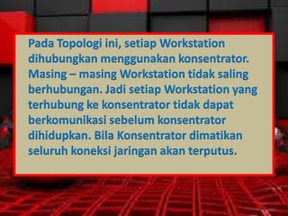 Pada Topologi ini, setiap Workstation
dihubungkan menggunakan konsentrator.
Masing – masing Workstation tidak saling
berhubungan. Jadi setiap Workstation yang
terhubung ke konsentrator tidak dapat
berkomunikasi sebelum konsentrator
dihidupkan. Bila Konsentrator dimatikan
seluruh koneksi jaringan akan terputus.

 