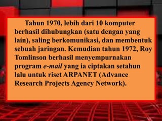 Tahun 1970, lebih dari 10 komputer
berhasil dihubungkan (satu dengan yang
lain), saling berkomunikasi, dan membentuk
sebuah jaringan. Kemudian tahun 1972, Roy
Tomlinson berhasil menyempurnakan
program e-mail yang ia ciptakan setahun
lalu untuk riset ARPANET (Advance
Research Projects Agency Network).

 