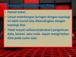 Keunggulan topologi Ring:
• Hemat kabel.
• Untuk membangun jaringan dengan topologi
ini lebih murah bila dibandingkan dengan
topologi Star.
• Tidak terjadi collision(tabrakan) pengiriman
data, karena satu node dapat mengirimkan
data pada suatu saat.

 