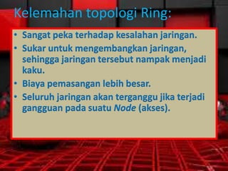 Kelemahan topologi Ring:
• Sangat peka terhadap kesalahan jaringan.
• Sukar untuk mengembangkan jaringan,
sehingga jaringan tersebut nampak menjadi
kaku.
• Biaya pemasangan lebih besar.
• Seluruh jaringan akan terganggu jika terjadi
gangguan pada suatu Node (akses).

 