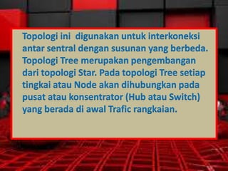 Topologi ini digunakan untuk interkoneksi
antar sentral dengan susunan yang berbeda.
Topologi Tree merupakan pengembangan
dari topologi Star. Pada topologi Tree setiap
tingkai atau Node akan dihubungkan pada
pusat atau konsentrator (Hub atau Switch)
yang berada di awal Trafic rangkaian.

 