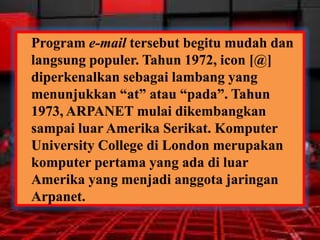 Program e-mail tersebut begitu mudah dan
langsung populer. Tahun 1972, icon [@]
diperkenalkan sebagai lambang yang
menunjukkan “at” atau “pada”. Tahun
1973, ARPANET mulai dikembangkan
sampai luar Amerika Serikat. Komputer
University College di London merupakan
komputer pertama yang ada di luar
Amerika yang menjadi anggota jaringan
Arpanet.

 