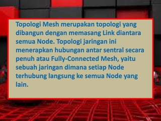 Topologi Mesh merupakan topologi yang
dibangun dengan memasang Link diantara
semua Node. Topologi jaringan ini
menerapkan hubungan antar sentral secara
penuh atau Fully-Connected Mesh, yaitu
sebuah jaringan dimana setiap Node
terhubung langsung ke semua Node yang
lain.

 