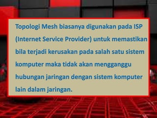 Topologi Mesh biasanya digunakan pada ISP
(Internet Service Provider) untuk memastikan
bila terjadi kerusakan pada salah satu sistem
komputer maka tidak akan mengganggu
hubungan jaringan dengan sistem komputer
lain dalam jaringan.

 