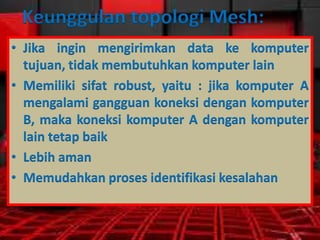 Keunggulan topologi Mesh:
• Jika ingin mengirimkan data ke komputer
tujuan, tidak membutuhkan komputer lain
• Memiliki sifat robust, yaitu : jika komputer A
mengalami gangguan koneksi dengan komputer
B, maka koneksi komputer A dengan komputer
lain tetap baik
• Lebih aman
• Memudahkan proses identifikasi kesalahan

 