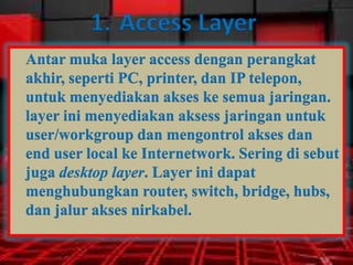 1. Access Layer
Antar muka layer access dengan perangkat
akhir, seperti PC, printer, dan IP telepon,
untuk menyediakan akses ke semua jaringan.
layer ini menyediakan aksess jaringan untuk
user/workgroup dan mengontrol akses dan
end user local ke Internetwork. Sering di sebut
juga desktop layer. Layer ini dapat
menghubungkan router, switch, bridge, hubs,
dan jalur akses nirkabel.

 