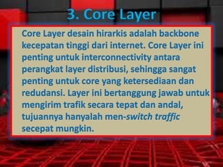 3. Core Layer
Core Layer desain hirarkis adalah backbone
kecepatan tinggi dari internet. Core Layer ini
penting untuk interconnectivity antara
perangkat layer distribusi, sehingga sangat
penting untuk core yang ketersediaan dan
redudansi. Layer ini bertanggung jawab untuk
mengirim trafik secara tepat dan andal,
tujuannya hanyalah men-switch traffic
secepat mungkin.

 