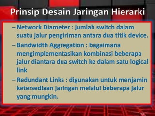Prinsip Desain Jaringan Hierarki
– Network Diameter : jumlah switch dalam
suatu jalur pengiriman antara dua titik device.
– Bandwidth Aggregation : bagaimana
mengimplementasikan kombinasi beberapa
jalur diantara dua switch ke dalam satu logical
link
– Redundant Links : digunakan untuk menjamin
ketersediaan jaringan melalui beberapa jalur
yang mungkin.

 