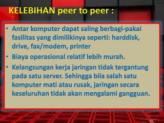 KELEBIHAN peer to peer :
• Antar komputer dapat saling berbagi-pakai
fasilitas yang dimilikinya seperti: harddisk,
drive, fax/modem, printer
• Biaya operasional relatif lebih murah.
• Kelangsungan kerja jaringan tidak tergantung
pada satu server. Sehingga bila salah satu
komputer mati atau rusak, jaringan secara
keseluruhan tidak akan mengalami gangguan.

 