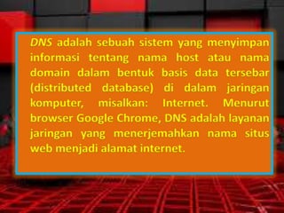 DNS adalah sebuah sistem yang menyimpan
informasi tentang nama host atau nama
domain dalam bentuk basis data tersebar
(distributed database) di dalam jaringan
komputer, misalkan: Internet. Menurut
browser Google Chrome, DNS adalah layanan
jaringan yang menerjemahkan nama situs
web menjadi alamat internet.

 