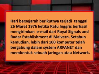 Hari bersejarah berikutnya terjadi tanggal
26 Maret 1976 ketika Ratu Inggris berhasil
mengirimkan e-mail dari Royal Signals and
Radar Establishment di Malvern. Setahun
kemudian, lebih dari 100 komputer telah
bergabung dalam system ARPANET dan
membentuk sebuah jaringan atau Network.

 