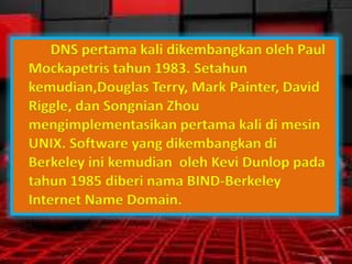 DNS pertama kali dikembangkan oleh Paul
Mockapetris tahun 1983. Setahun
kemudian,Douglas Terry, Mark Painter, David
Riggle, dan Songnian Zhou
mengimplementasikan pertama kali di mesin
UNIX. Software yang dikembangkan di
Berkeley ini kemudian oleh Kevi Dunlop pada
tahun 1985 diberi nama BIND-Berkeley
Internet Name Domain.

 