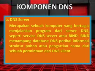 KOMPONEN DNS
a. DNS Server
Merupakan sebuah komputer yang bertugas
menjalankan program dari server DNS,
seperti service DNS server atau BIND. BIND
menampung database DNS perihal informasi
struktur pohon atau pengartian nama dari
sebuah permintaan dari DNS klient.

 