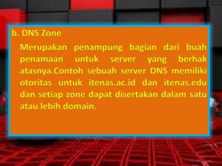 b. DNS Zone
Merupakan penampung bagian dari buah
penamaan untuk server yang berhak
atasnya.Contoh sebuah server DNS memiliki
otoritas untuk itenas.ac.id dan itenas.edu
dan setiap zone dapat disertakan dalam satu
atau lebih domain.

 