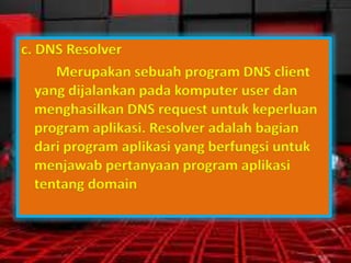 c. DNS Resolver
Merupakan sebuah program DNS client
yang dijalankan pada komputer user dan
menghasilkan DNS request untuk keperluan
program aplikasi. Resolver adalah bagian
dari program aplikasi yang berfungsi untuk
menjawab pertanyaan program aplikasi
tentang domain

 