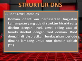 STRUKTUR DNS
1. Root-Level Domains
Domain ditentukan berdasarkan tingkatan
kemampuan yang ada di struktur hirarki yang
disebut dengan level. Level paling atas di
hirarki disebut dengan root domain. Root
domain di ekspresikan berdasarkan periode
dimana lambang untuk root domain adalah
(“.”).

 