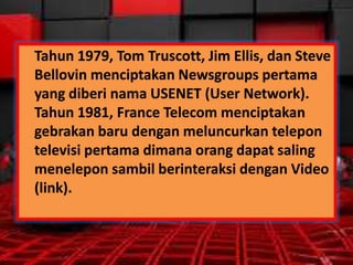 Tahun 1979, Tom Truscott, Jim Ellis, dan Steve
Bellovin menciptakan Newsgroups pertama
yang diberi nama USENET (User Network).
Tahun 1981, France Telecom menciptakan
gebrakan baru dengan meluncurkan telepon
televisi pertama dimana orang dapat saling
menelepon sambil berinteraksi dengan Video
(link).

 