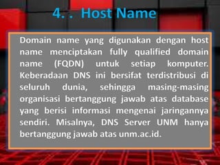 4. . Host Name
Domain name yang digunakan dengan host
name menciptakan fully qualified domain
name (FQDN) untuk setiap komputer.
Keberadaan DNS ini bersifat terdistribusi di
seluruh dunia, sehingga masing-masing
organisasi bertanggung jawab atas database
yang berisi informasi mengenai jaringannya
sendiri. Misalnya, DNS Server UNM hanya
bertanggung jawab atas unm.ac.id.

 