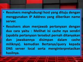 • Resolvers menghubungi host yang dituju dengan
menggunakan IP Address yang diberikan name
server.
• Resolvers akan menjawab pertanyaan dengan
dua cara yaitu : Melihat isi cache nya sendiri
(apabila pertanyaan tersebut pernah ditanyakan
dan jawabannya disimpan dalam cashe
miliknya). kemudian Bertanya/query kepada
DNS server local serta menginterpretasikan
hasilnya.

 