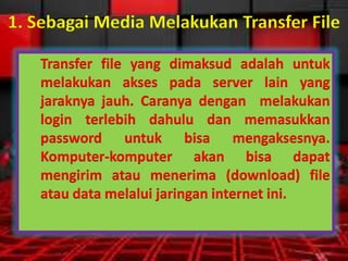 1. Sebagai Media Melakukan Transfer File
Transfer file yang dimaksud adalah untuk
melakukan akses pada server lain yang
jaraknya jauh. Caranya dengan melakukan
login terlebih dahulu dan memasukkan
password untuk bisa mengaksesnya.
Komputer-komputer akan bisa dapat
mengirim atau menerima (download) file
atau data melalui jaringan internet ini.

 