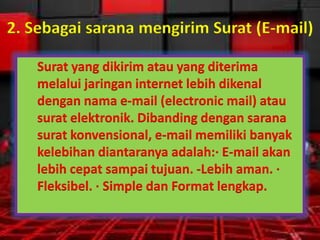 2. Sebagai sarana mengirim Surat (E-mail)
Surat yang dikirim atau yang diterima
melalui jaringan internet lebih dikenal
dengan nama e-mail (electronic mail) atau
surat elektronik. Dibanding dengan sarana
surat konvensional, e-mail memiliki banyak
kelebihan diantaranya adalah:· E-mail akan
lebih cepat sampai tujuan. -Lebih aman. ·
Fleksibel. · Simple dan Format lengkap.

 