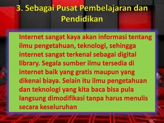 3. Sebagai Pusat Pembelajaran dan
Pendidikan
Internet sangat kaya akan informasi tentang
ilmu pengetahuan, teknologi, sehingga
internet sangat terkenal sebagai digital
library. Segala sumber ilmu tersedia di
internet baik yang gratis maupun yang
dikenai biaya. Selain itu ilmu pengetahuan
dan teknologi yang kita baca bisa pula
langsung dimodifikasi tanpa harus menulis
secara keseluruhan

 
