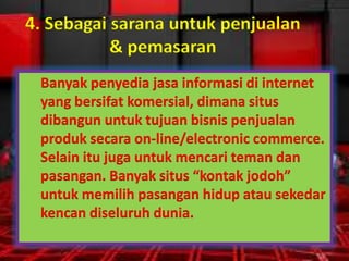 4. Sebagai sarana untuk penjualan
& pemasaran
Banyak penyedia jasa informasi di internet
yang bersifat komersial, dimana situs
dibangun untuk tujuan bisnis penjualan
produk secara on-line/electronic commerce.
Selain itu juga untuk mencari teman dan
pasangan. Banyak situs “kontak jodoh”
untuk memilih pasangan hidup atau sekedar
kencan diseluruh dunia.

 
