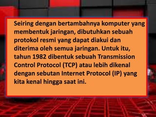 Seiring dengan bertambahnya komputer yang
membentuk jaringan, dibutuhkan sebuah
protokol resmi yang dapat diakui dan
diterima oleh semua jaringan. Untuk itu,
tahun 1982 dibentuk sebuah Transmission
Control Protocol (TCP) atau lebih dikenal
dengan sebutan Internet Protocol (IP) yang
kita kenal hingga saat ini.

 