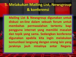 5. Melakukan Mailing List, Newsgroup
& konferensi
Mailing List & Newsgroup digunakan untuk
diskusi on-line dalam sebuah forum untuk
membahas permasalahan tertentu bagi
pengguna internet yang memiliki masalah
dan topik yang sama. Sedangkan konferensi
digunakan apabila kita ingin melakukan
komunikasi langsung dengan orang lain yang
jaraknya jauh misalnya antar Negara.

 