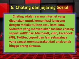 6. Chating dan jejaring Sosial
Chating adalah sarana internet yang
digunakan untuk komunikasi langsung
dengan melalui tulisan atau kata-kata.
Software yang menyediakan fasilitas chating
seperti mIRC dari Microsoft, vIRC, Facebook
(FB), Twitter, coprol dan lain sebagainya
yang sangat memasyarakat dari anak-anak
hingga orang dewasa.

 