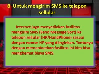8. Untuk mengirim SMS ke telepon
sellular
Internet juga menyediakan fasilitas
mengirim SMS (Send Message Sort) ke
telepon sellular (HP/HandPhone) sesuai
dengan nomor HP yang diinginkan. Tentunya
dengan memanfaatkan fasilitas ini kita bisa
menghemat biaya SMS.

 