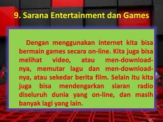 9. Sarana Entertainment dan Games
Dengan menggunakan internet kita bisa
bermain games secara on-line. Kita juga bisa
melihat video, atau men-downloadnya, memutar lagu dan men-downloadnya, atau sekedar berita film. Selain itu kita
juga bisa mendengarkan siaran radio
diseluruh dunia yang on-line, dan masih
banyak lagi yang lain.

 