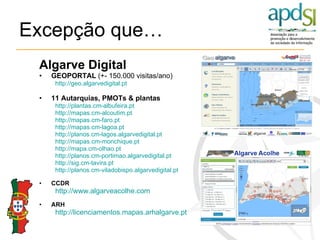 Excepção que… Algarve Digital GEOPORTAL  (+- 150.000 visitas/ano) http://geo.algarvedigital.pt 11 Autarquias, PMOTs & plantas  http://plantas.cm-albufeira.pt http://mapas.cm-alcoutim.pt http://mapas.cm-faro.pt http://mapas.cm-lagoa.pt http://planos.cm-lagos.algarvedigital.pt http://mapas.cm-monchique.pt http://mapa.cm-olhao.pt http://planos.cm-portimao.algarvedigital.pt http://sig.cm-tavira.pt http://planos.cm-viladobispo.algarvedigital.pt CCDR http:// www.algarveacolhe.com   ARH http:// licenciamentos.mapas.arhalgarve.pt 