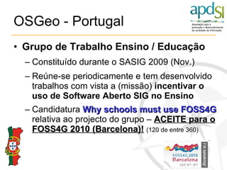 OSGeo - Portugal Grupo de Trabalho   Ensino / Educação Constituído durante o SASIG 2009 (Nov.) Reúne-se periodicamente e tem desenvolvido trabalhos com vista a (missão)  incentivar o uso de Software Aberto SIG no Ensino Candidatura  Why schools must use FOSS4G  relativa ao projecto do grupo –  ACEITE para o FOSS4G 2010 (Barcelona)!   (120 de entre 360) 