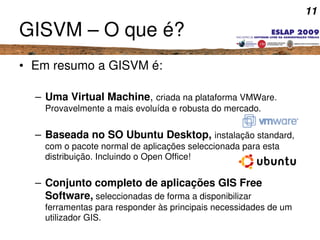 11
GISVM – O que é?
• Em resumo a GISVM é:
– Uma Virtual Machine, criada na plataforma VMWare. 
Provavelmente a mais evolu...