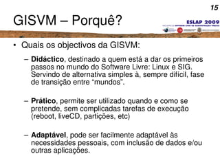 15
GISVM – Porquê?
• Quais os objectivos da GISVM:
– Didáctico, destinado a quem está a dar os primeiros 
passos no mundo ...