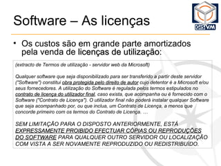 Software – As licenças (extracto de Termos de utilização - servidor web da Microsoft) Qualquer software que seja disponibilizado para ser transferido a partir deste servidor ("Software") constitui  obra protegida pelo direito de autor  cujo detentor é a Microsoft e/ou seus fornecedores. A utilização do Software é regulada pelos termos estipulados no  contrato de licença do utilizador final , caso exista, que acompanha ou é fornecido com o Software ("Contrato de Licença"). O utilizador final não poderá instalar qualquer Software que seja acompanhado por, ou que inclua, um Contrato de Licença, a menos que concorde primeiro com os termos do Contrato de Licença. … SEM LIMITAÇÃO PARA O DISPOSTO ANTERIORMENTE, ESTÁ  EXPRESSAMENTE PROIBIDO EFECTUAR CÓPIAS OU REPRODUÇÕES DO SOFTWARE  PARA QUALQUER OUTRO SERVIDOR OU LOCALIZAÇÃO COM VISTA A SER NOVAMENTE REPRODUZIDO OU REDISTRIBUÍDO.   Os custos são em grande parte amortizados pela venda de  licenças de utilização : 