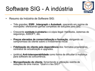 Software SIG - A indústria Resumo da Indústria de Software SIG: Três grandes:  ESRI  ,  Intergraph  e  Autodesk , operando em regime de monopólio: oferecendo gamas completas de soluções para SIG. Crescente  combate à pirataria  e à cópia ilegal: Hardlocks, sistemas de segurança, ASSOFT, etc.  Preços elevados de comercialização e formação , obrigando ao compromisso do cliente sobre o investimento inicial. Fidelização do cliente pela dependência  dos: formatos proprietários, contratos de actualização e upgrades. (prática)  Anti-interoperabilidade  como forma de dificultar a mudança para software da concorrência. Monopolização do cliente , fomentando a utilização restrita de soluções de uma marca: “Qual é o teu SIG?” 