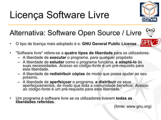 Licença Software Livre Alternativa: Software Open Source / Livre O tipo de licença mais adoptado é o:  GNU General Public License "Software livre" refere-se a  quatro tipos de liberdade  para os utilizadores: A liberdade de  executar  o programa, para qualquer propósito A liberdade de  estudar  como o programa funciona,  e adaptá-lo  às suas necessidades.  Acesso ao código-fonte  é um pré-requisito para esta liberdade. A liberdade de  redistribuir cópias  de modo que possa ajudar ao seu próximo. A liberdade de  aperfeiçoar  o programa,  e distribuir  os seus aperfeiçoamentos, de modo que toda a comunidade beneficie.  Acesso ao código-fonte  é um pré-requisito para esta liberdade.“ Um programa é software livre se os utilizadores tiverem  todas as liberdades referidas . (fonte: www.gnu.org) 