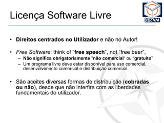Licença Software Livre Direitos   centrados no Utilizador  e não no Autor!  Free Software : think of “ free speech ”, not “free beer”, Não significa   obrigatoriamente  " não comercial “ ou “ gratuito ” Um programa livre deve estar disponível para uso comercial, desenvolvimento comercial e distribuição comercial. São aceites diversas formas de distribuição ( cobradas ou não ), desde que não interfira com as liberdades fundamentais do utilizador. 
