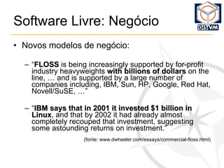 Software Livre: Negócio Novos modelos de negócio: “ FLOSS  is being increasingly supported by for-profit industry heavyweights  with billions of dollars  on the line, … a nd is supported by a large number of companies including, IBM, Sun, HP, Google, Red Hat, Novell/SuSE, …” “ IBM says that in 2001 it invested $1 billion in Linux , and that by 2002 it had already almost completely recouped that investment, suggesting some astounding returns on investment.” (fonte: www.dwheeler.com/essays/commercial-floss.html) 
