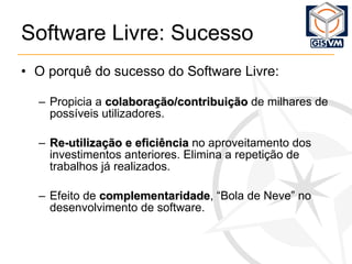 Software Livre: Sucesso O porquê do sucesso do Software Livre: Propicia a  colaboração/contribuição  de milhares de possíveis utilizadores. Re-utilização e eficiência  no aproveitamento dos investimentos anteriores. Elimina a repetição de trabalhos já realizados. Efeito de  complementaridade , “Bola de Neve” no desenvolvimento de software. 