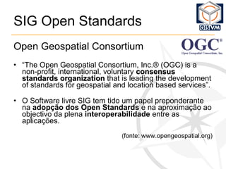 SIG Open Standards Open Geospatial Consortium “ The Open Geospatial Consortium, Inc.® (OGC) is a non-profit, international, voluntary  consensus standards organization  that is leading the development of standards for geospatial and location based services”. O Software livre SIG tem tido um papel preponderante na  adopção dos Open Standards  e na aproximação ao objectivo da plena  interoperabilidade  entre as aplicações.   (fonte: www.opengeospatial.org) 