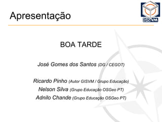 Apresentação BOA TARDE José Gomes dos Santos  (DG / CEGOT) Ricardo Pinho  (Autor GISVM / Grupo Educação) Nelson Silva  (Grupo Educação OSGeo PT) Adnilo Chande  (Grupo Educação OSGeo PT) 