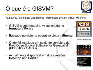 O que é o GISVM? GISVM é uma máquina virtual criada no  formato   VMware Baseada no sistema operativo Linux -  Ubuntu Onde foi instalado um conjunto completo de Free Open Source Software for Geospatial ( FOSS4G  = SASIG). Actualmente disponível em duas versões:  Desktop  and  Server G.I.S.V.M.  do inglês:  G eographic  I nformation  S ystem  V irtual  M achine 