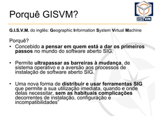 Porquê GISVM? G.I.S.V.M.  do inglês:  G eographic  I nformation  S ystem  V irtual  M achine Porquê? Concebido  a pensar em quem está a dar os primeiros passos  no mundo do software aberto SIG. Permite  ultrapassar as barreiras à mudança , de sistema operativo e a aversão aos processos de instalação de software aberto SIG.  Uma nova forma de  distribuir e usar ferramentas SIG  que permite a sua utilização imediata, quando e onde delas necessitar,  sem as habituais complicações  decorrentes de instalação, configuração e incompatibilidades” 
