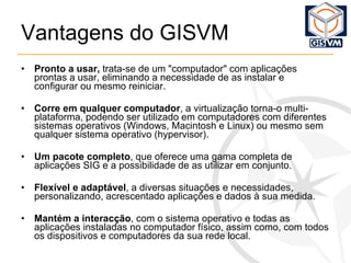 Vantagens do GISVM Pronto a usar,  trata-se de um "computador" com aplicações prontas a usar, eliminando a necessidade de as instalar e configurar ou mesmo reiniciar. Corre em qualquer computador , a virtualização torna-o multi-plataforma, podendo ser utilizado em computadores com diferentes sistemas operativos (Windows, Macintosh e Linux) ou mesmo sem qualquer sistema operativo (hypervisor). Um pacote completo , que oferece uma gama completa de aplicações SIG e a possibilidade de as utilizar em conjunto. Flexível e adaptável , a diversas situações e necessidades, personalizando, acrescentado aplicações e dados à sua medida. Mantém a interacção , com o sistema operativo e todas as aplicações instaladas no computador físico, assim como, com todos os dispositivos e computadores da sua rede local. 